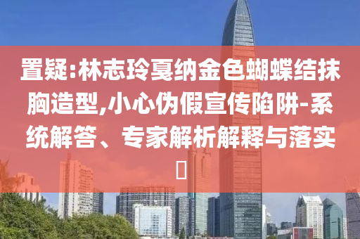 置疑:林志玲戛納金色蝴蝶結(jié)抹胸造型,小心偽假宣傳陷阱-系統(tǒng)解答、專家解析解釋與落實?