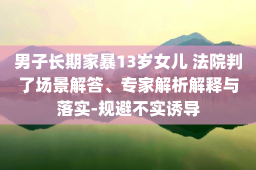 男子長期家暴13歲女兒 法院判了場景解答、專家解析解釋與落實-規(guī)避不實誘導(dǎo)