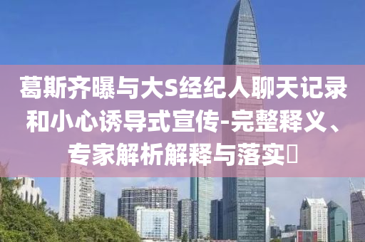 葛斯齊曝與大S經(jīng)紀(jì)人聊天記錄和小心誘導(dǎo)式宣傳-完整釋義、專家解析解釋與落實?