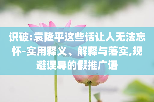 識破:袁隆平這些話讓人無法忘懷-實用釋義、解釋與落實,規(guī)避誤導(dǎo)的假推廣語