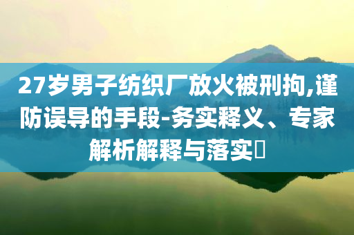 27歲男子紡織廠放火被刑拘,謹防誤導(dǎo)的手段-務(wù)實釋義、專家解析解釋與落實?