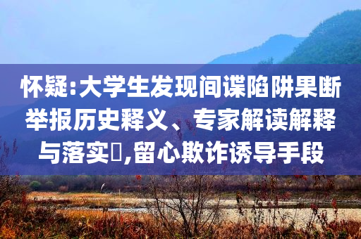 懷疑:大學(xué)生發(fā)現(xiàn)間諜陷阱果斷舉報歷史釋義、專家解讀解釋與落實?,留心欺詐誘導(dǎo)手段