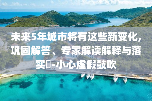 未來5年城市將有這些新變化,鞏固解答、專家解讀解釋與落實(shí)?-小心虛假鼓吹