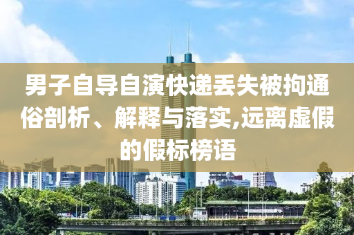 男子自導(dǎo)自演快遞丟失被拘通俗剖析、解釋與落實(shí),遠(yuǎn)離虛假的假標(biāo)榜語