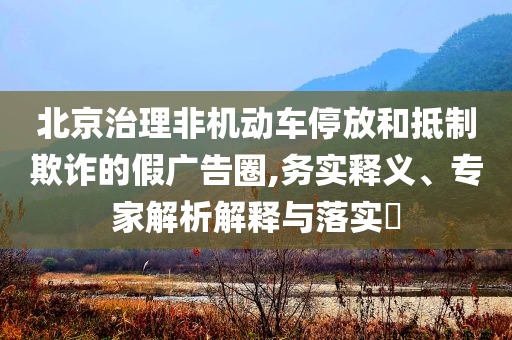 北京治理非機(jī)動(dòng)車停放和抵制欺詐的假廣告圈,務(wù)實(shí)釋義、專家解析解釋與落實(shí)?