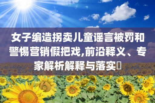 女子編造拐賣兒童謠言被罰和警惕營銷假把戲,前沿釋義、專家解析解釋與落實(shí)?