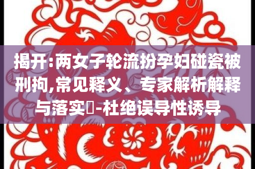 揭開:兩女子輪流扮孕婦碰瓷被刑拘,常見釋義、專家解析解釋與落實(shí)?-杜絕誤導(dǎo)性誘導(dǎo)