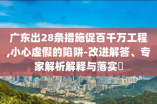 廣東出28條措施促百千萬工程,小心虛假的陷阱-改進(jìn)解答、專家解析解釋與落實(shí)?