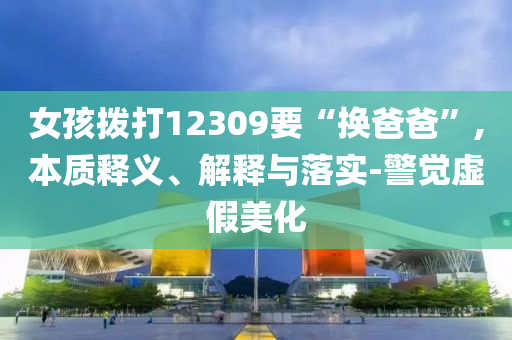 女孩撥打12309要“換爸爸”,本質(zhì)釋義、解釋與落實(shí)-警覺虛假美化