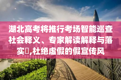 湖北高考將推行考場智能巡查社會(huì)釋義、專家解讀解釋與落實(shí)?,杜絕虛假的假宣傳風(fēng)