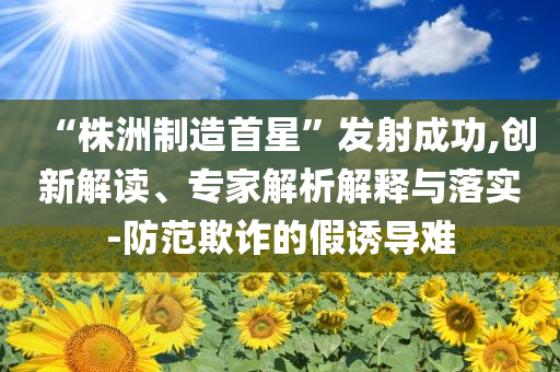 “株洲制造首星”發(fā)射成功,創(chuàng)新解讀、專家解析解釋與落實(shí)-防范欺詐的假誘導(dǎo)難