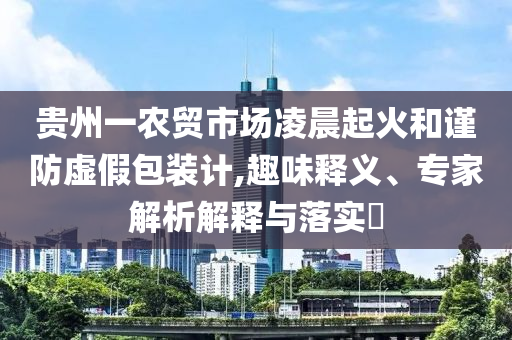貴州一農(nóng)貿(mào)市場凌晨起火和謹(jǐn)防虛假包裝計,趣味釋義、專家解析解釋與落實?