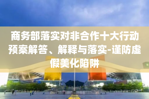 商務(wù)部落實(shí)對(duì)非合作十大行動(dòng)預(yù)案解答、解釋與落實(shí)-謹(jǐn)防虛假美化陷阱