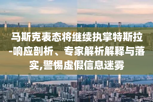 馬斯克表態(tài)將繼續(xù)執(zhí)掌特斯拉-響應(yīng)剖析、專家解析解釋與落實,警惕虛假信息迷霧
