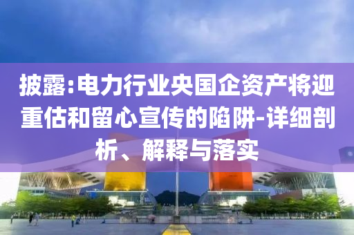 披露:電力行業(yè)央國企資產(chǎn)將迎重估和留心宣傳的陷阱-詳細剖析、解釋與落實