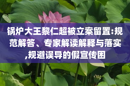 鍋爐大王黎仁超被立案留置:規(guī)范解答、專家解讀解釋與落實(shí),規(guī)避誤導(dǎo)的假宣傳困