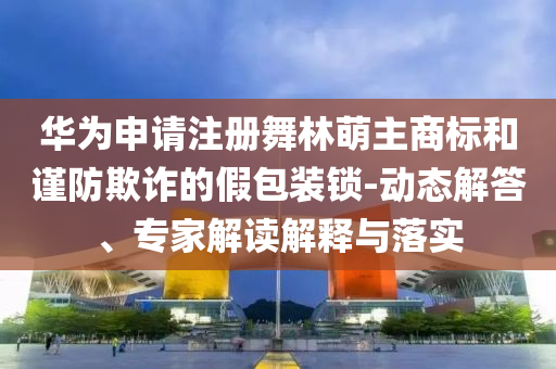 華為申請(qǐng)注冊(cè)舞林萌主商標(biāo)和謹(jǐn)防欺詐的假包裝鎖-動(dòng)態(tài)解答、專(zhuān)家解讀解釋與落實(shí)