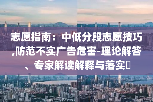 志愿指南：中低分段志愿技巧,防范不實(shí)廣告危害-理論解答、專家解讀解釋與落實(shí)?