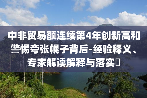 中非貿(mào)易額連續(xù)第4年創(chuàng)新高和警惕夸張幌子背后-經(jīng)驗(yàn)釋義、專(zhuān)家解讀解釋與落實(shí)?