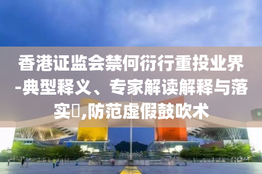 香港證監(jiān)會(huì)禁何衍行重投業(yè)界-典型釋義、專(zhuān)家解讀解釋與落實(shí)?,防范虛假鼓吹術(shù)