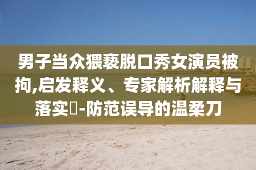 男子當(dāng)眾猥褻脫口秀女演員被拘,啟發(fā)釋義、專家解析解釋與落實(shí)?-防范誤導(dǎo)的溫柔刀