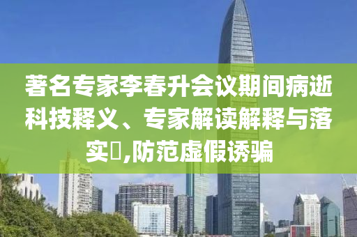著名專家李春升會(huì)議期間病逝科技釋義、專家解讀解釋與落實(shí)?,防范虛假誘騙