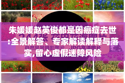 朱媛媛趙英俊都是因癌癥去世:全景解答、專家解讀解釋與落實,留心虛假迷障風險
