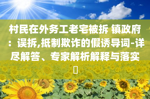 村民在外務(wù)工老宅被拆 鎮(zhèn)政府：誤拆,抵制欺詐的假誘導(dǎo)詞-詳盡解答、專(zhuān)家解析解釋與落實(shí)?