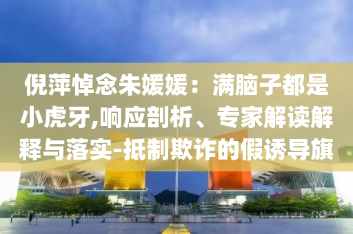 倪萍悼念朱媛媛：滿(mǎn)腦子都是小虎牙,響應(yīng)剖析、專(zhuān)家解讀解釋與落實(shí)-抵制欺詐的假誘導(dǎo)旗