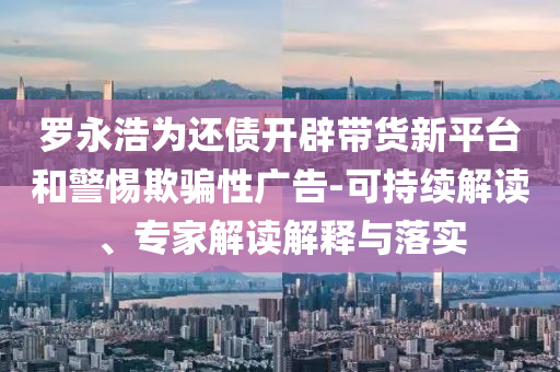 羅永浩為還債開(kāi)辟帶貨新平臺(tái)和警惕欺騙性廣告-可持續(xù)解讀、專(zhuān)家解讀解釋與落實(shí)