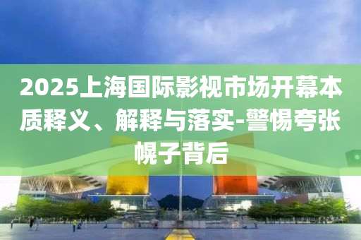 2025上海國際影視市場開幕本質釋義、解釋與落實-警惕夸張幌子背后
