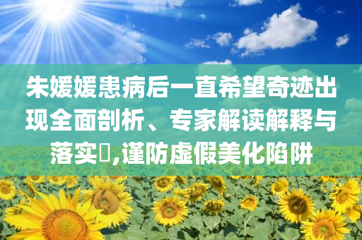朱媛媛患病后一直希望奇跡出現(xiàn)全面剖析、專(zhuān)家解讀解釋與落實(shí)?,謹(jǐn)防虛假美化陷阱