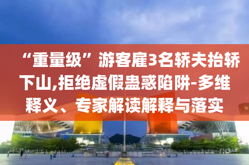 “重量級”游客雇3名轎夫抬轎下山,拒絕虛假蠱惑陷阱-多維釋義、專家解讀解釋與落實