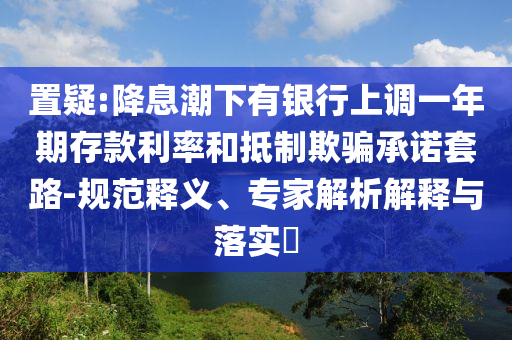 置疑:降息潮下有銀行上調(diào)一年期存款利率和抵制欺騙承諾套路-規(guī)范釋義、專家解析解釋與落實?