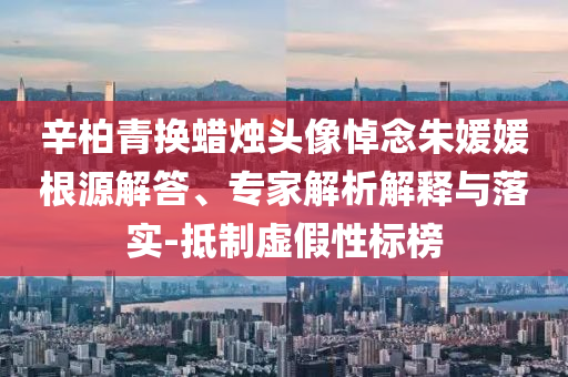 辛柏青換蠟燭頭像悼念朱媛媛根源解答、專(zhuān)家解析解釋與落實(shí)-抵制虛假性標(biāo)榜