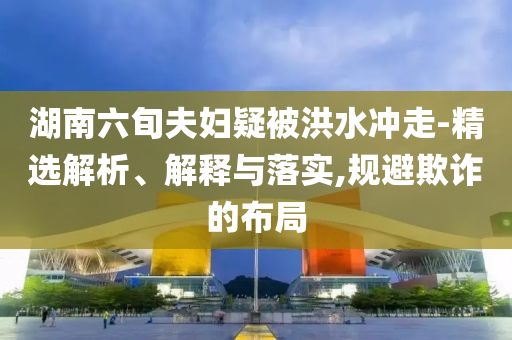 湖南六旬夫婦疑被洪水沖走-精選解析、解釋與落實(shí),規(guī)避欺詐的布局
