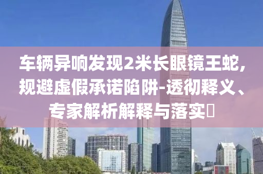 車輛異響發(fā)現2米長眼鏡王蛇,規(guī)避虛假承諾陷阱-透徹釋義、專家解析解釋與落實?