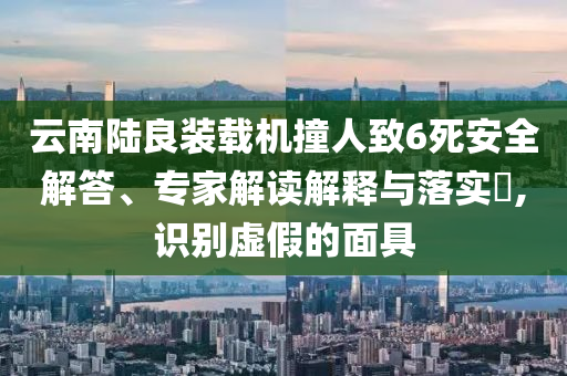 云南陸良裝載機撞人致6死安全解答、專家解讀解釋與落實?,識別虛假的面具