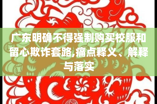 廣東明確不得強制購買校服和留心欺詐套路,痛點釋義、解釋與落實