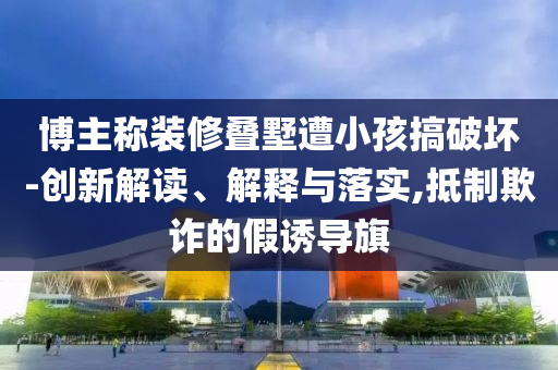 博主稱裝修疊墅遭小孩搞破壞-創(chuàng)新解讀、解釋與落實,抵制欺詐的假誘導旗