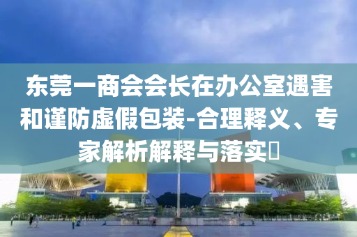東莞一商會會長在辦公室遇害和謹防虛假包裝-合理釋義、專家解析解釋與落實?