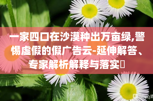 一家四口在沙漠種出萬畝綠,警惕虛假的假廣告云-延伸解答、專家解析解釋與落實(shí)?