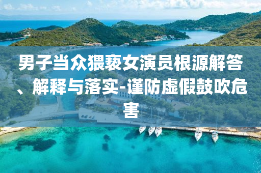 男子當(dāng)眾猥褻女演員根源解答、解釋與落實(shí)-謹(jǐn)防虛假鼓吹危害