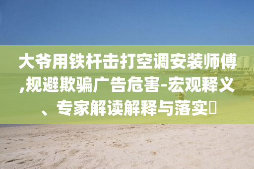 大爺用鐵桿擊打空調(diào)安裝師傅,規(guī)避欺騙廣告危害-宏觀釋義、專家解讀解釋與落實(shí)?