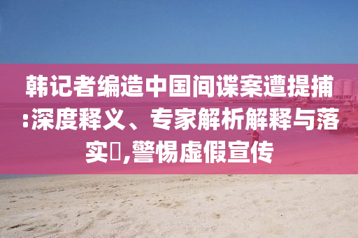 韓記者編造中國間諜案遭提捕:深度釋義、專家解析解釋與落實(shí)?,警惕虛假宣傳