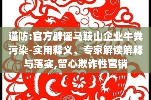 謹防:官方辟謠馬鞍山企業(yè)牛糞污染-實用釋義、專家解讀解釋與落實,留心欺詐性營銷