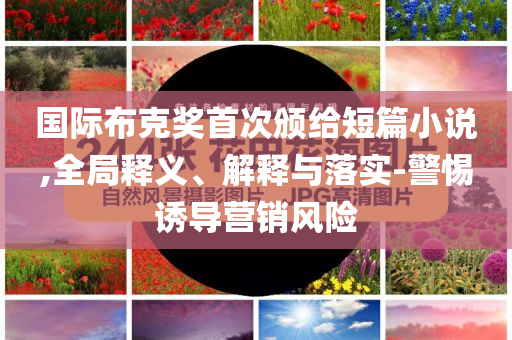 國(guó)際布克獎(jiǎng)首次頒給短篇小說(shuō),全局釋義、解釋與落實(shí)-警惕誘導(dǎo)營(yíng)銷風(fēng)險(xiǎn)