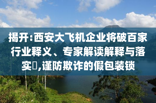 揭開(kāi):西安大飛機(jī)企業(yè)將破百家行業(yè)釋義、專家解讀解釋與落實(shí)?,謹(jǐn)防欺詐的假包裝鎖