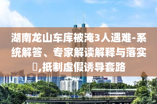 湖南龍山車庫被淹3人遇難-系統(tǒng)解答、專家解讀解釋與落實?,抵制虛假誘導套路