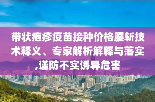 帶狀皰疹疫苗接種價(jià)格腰斬技術(shù)釋義、專家解析解釋與落實(shí),謹(jǐn)防不實(shí)誘導(dǎo)危害